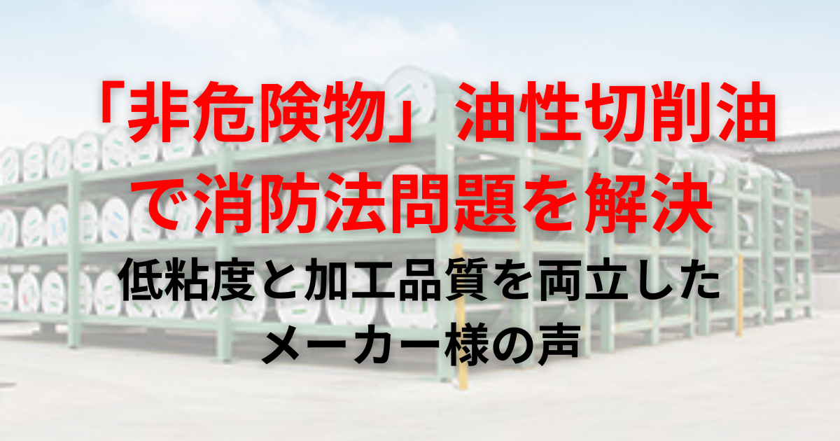 【導入事例】切削油の「消防法」問題を、引火点250℃以上の「非危険物」油性切削油で解決。低粘度と加工品質を両立したメーカー様の声